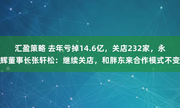 汇盈策略 去年亏掉14.6亿，关店232家，永辉董事长张轩松：继续关店，和胖东来合作模式不变