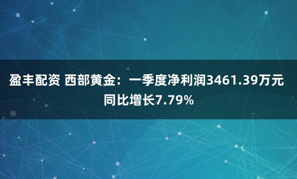 盈丰配资 西部黄金：一季度净利润3461.39万元 同比增长7.79%