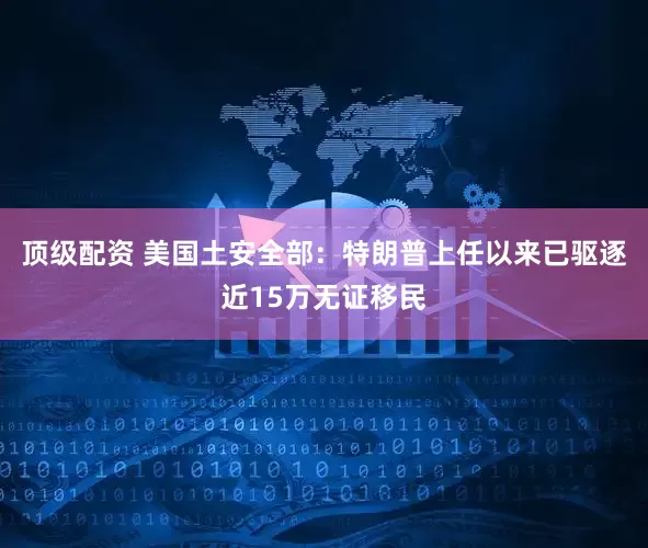 顶级配资 美国土安全部：特朗普上任以来已驱逐近15万无证移民