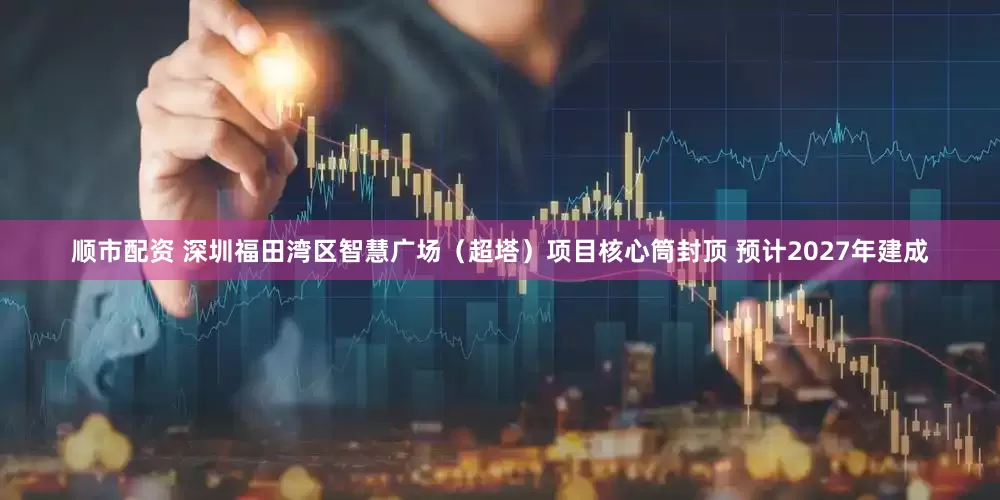 顺市配资 深圳福田湾区智慧广场（超塔）项目核心筒封顶 预计2027年建成