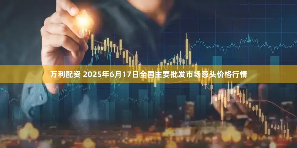 万利配资 2025年6月17日全国主要批发市场葱头价格行情