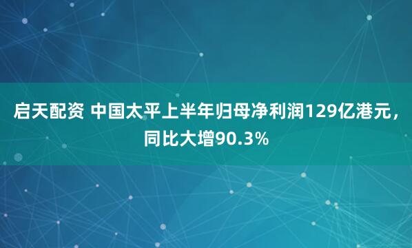 启天配资 中国太平上半年归母净利润129亿港元，同比大增90.3%